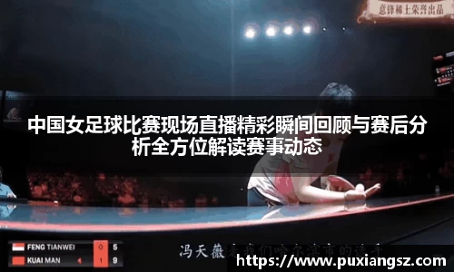 中国女足球比赛现场直播精彩瞬间回顾与赛后分析全方位解读赛事动态