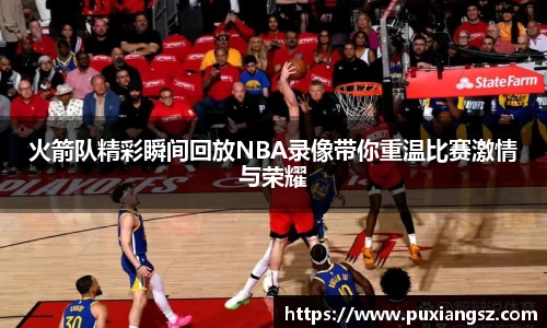 火箭队精彩瞬间回放NBA录像带你重温比赛激情与荣耀
