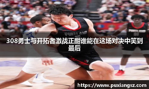 308勇士与开拓者激战正酣谁能在这场对决中笑到最后