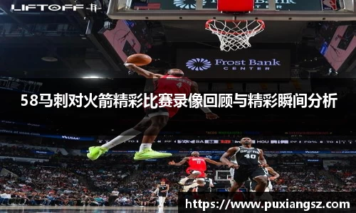 58马刺对火箭精彩比赛录像回顾与精彩瞬间分析