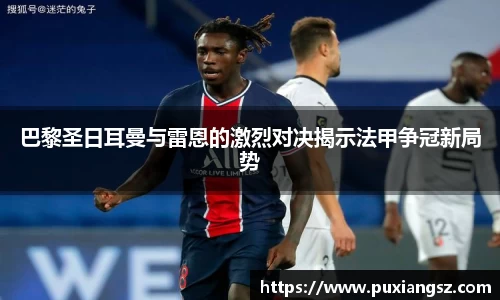 巴黎圣日耳曼与雷恩的激烈对决揭示法甲争冠新局势