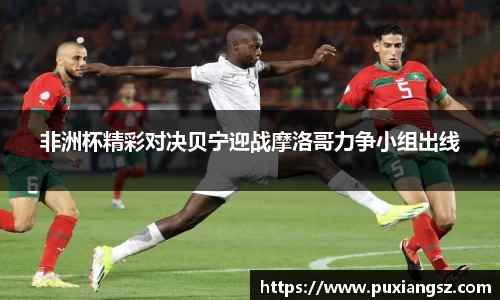 非洲杯精彩对决贝宁迎战摩洛哥力争小组出线